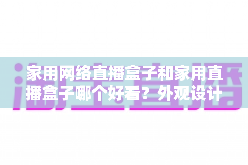 家用网络直播盒子和家用直播盒子哪个好看?外观设计与选购深度对比指南 家用网络直播盒子和家用直播盒子哪个好看?外观设计与选购深度对比指南