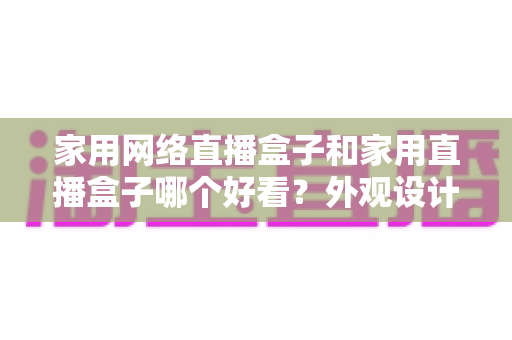 家用网络直播盒子和家用直播盒子哪个好看?外观设计与选购深度对比指南 家用网络直播盒子和家用直播盒子哪个好看?外观设计与选购深度对比指南