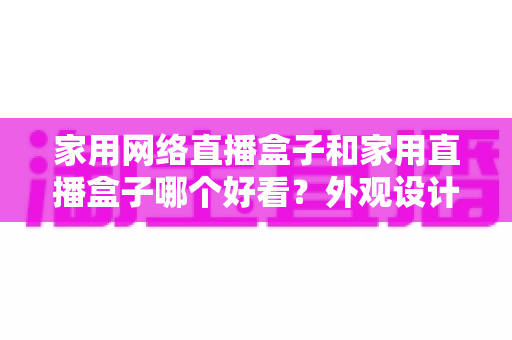 家用网络直播盒子和家用直播盒子哪个好看？外观设计与选购深度对比指南