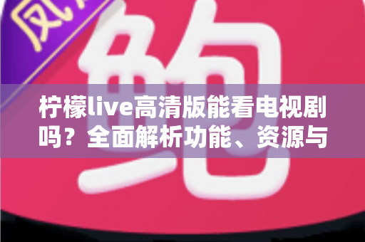 柠檬live高清版能看电视剧吗?全面解析功能、资源与使用指南 柠檬live高清版能看电视剧吗?全面解析功能、资源与使用指南