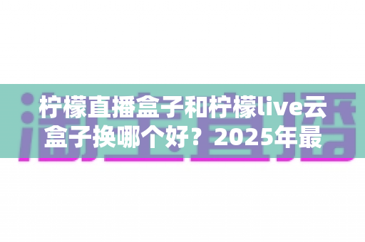 柠檬直播盒子和柠檬live云盒子换哪个好?2025年最全选购对比指南,帮你一次选对不踩坑 柠檬直播盒子和柠檬live云盒子换哪个好?2025年最全选购对比指南,帮你一次选对不踩坑