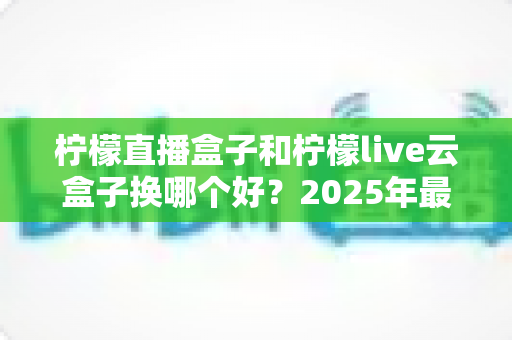 柠檬直播盒子和柠檬live云盒子换哪个好?2025年最全选购对比指南,帮你一次选对不踩坑 柠檬直播盒子和柠檬live云盒子换哪个好?2025年最全选购对比指南,帮你一次选对不踩坑
