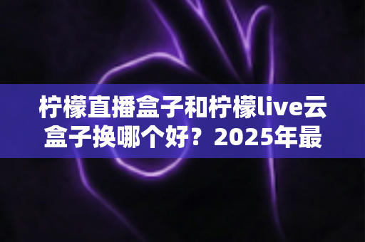 柠檬直播盒子和柠檬live云盒子换哪个好？2025年最全选购对比指南，帮你一次选对不踩坑