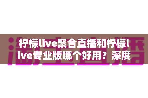 柠檬live聚合直播和柠檬live专业版哪个好用?深度对比帮你找到最适合自己的版本 柠檬live聚合直播和柠檬live专业版哪个好用?深度对比帮你找到最适合自己的版本