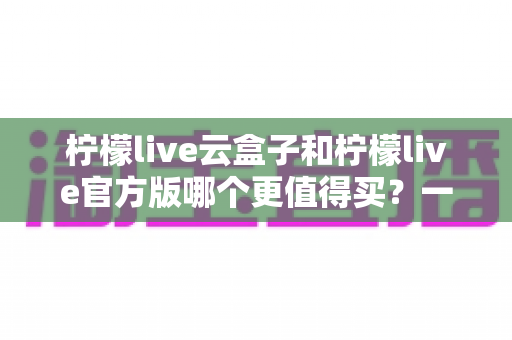 柠檬live云盒子和柠檬live官方版哪个更值得买？一文看懂差异，选对不花冤枉钱