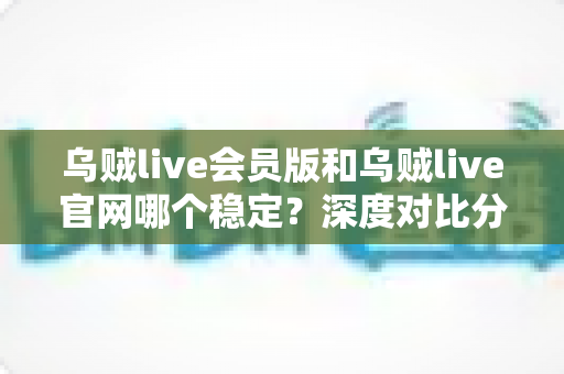 乌贼live会员版和乌贼live官网哪个稳定？深度对比分析与实用选择指南