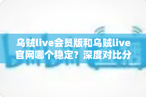 乌贼live会员版和乌贼live官网哪个稳定？深度对比分析与实用选择指南