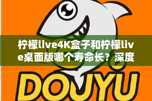 柠檬live4K盒子和柠檬live桌面版哪个寿命长？深度解析两款产品的使用寿命与选购建议
