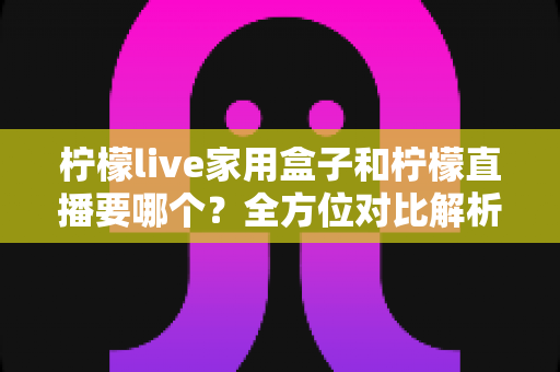 柠檬live家用盒子和柠檬直播要哪个?全方位对比解析助你轻松做决定 柠檬live家用盒子和柠檬直播要哪个?全方位对比解析助你轻松做决定