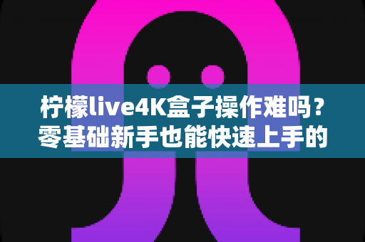 柠檬live4K盒子操作难吗？零基础新手也能快速上手的4K电视盒子使用体验全解析