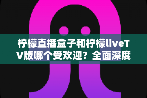 柠檬直播盒子和柠檬liveTV版哪个受欢迎？全面深度对比解析助你选对版本