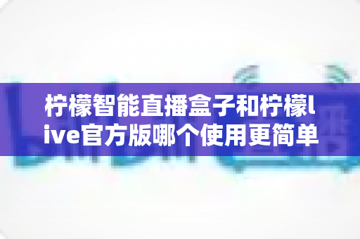 柠檬智能直播盒子和柠檬live官方版哪个使用更简单？新手友好度全面对比与选购指南