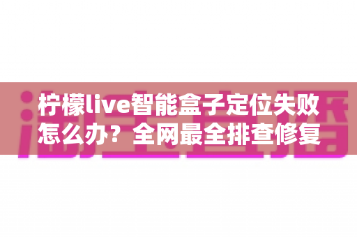 柠檬live智能盒子定位失败怎么办?全网最全排查修复攻略,一分钟找准问题根源 柠檬live智能盒子定位失败怎么办?全网最全排查修复攻略,一分钟找准问题根源