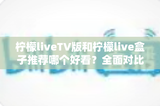 柠檬liveTV版和柠檬live盒子推荐哪个好看？全面对比评测帮你选出最适合的观影方案