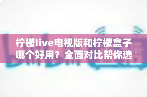 柠檬live电视版和柠檬盒子哪个好用?全面对比帮你选对智能电视神器 柠檬live电视版和柠檬盒子哪个好用?全面对比帮你选对智能电视神器