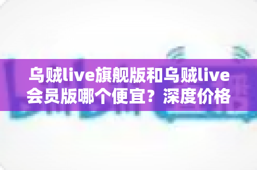 乌贼live旗舰版和乌贼live会员版哪个便宜？深度价格对比与高性价比选购攻略