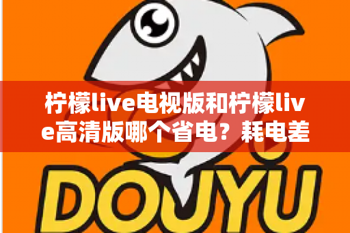 柠檬live电视版和柠檬live高清版哪个省电?耗电差异深度解析与省电优化全攻略 柠檬live电视版和柠檬live高清版哪个省电?耗电差异深度解析与省电优化全攻略