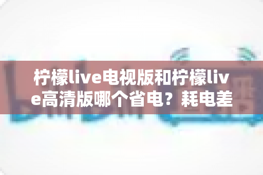 柠檬live电视版和柠檬live高清版哪个省电？耗电差异深度解析与省电优化全攻略