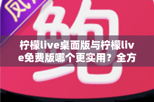 柠檬live桌面版与柠檬live免费版哪个更实用？全方位深度对比测评帮你选对版本