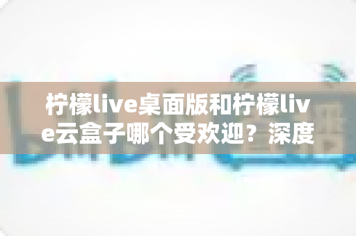 柠檬live桌面版和柠檬live云盒子哪个受欢迎？深度对比分析与使用指南