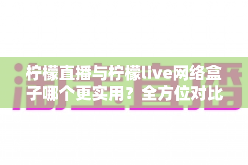 柠檬直播与柠檬live网络盒子哪个更实用？全方位对比解析助你轻松选出理想观影方案