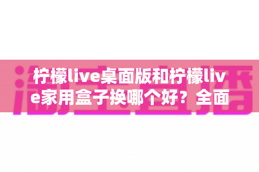 柠檬live桌面版和柠檬live家用盒子换哪个好?全面对比分析与选购建议帮你一次搞懂 柠檬live桌面版和柠檬live家用盒子换哪个好?全面对比分析与选购建议帮你一次搞懂