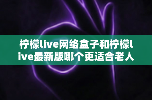 柠檬live网络盒子和柠檬live最新版哪个更适合老人用？长辈观影最佳选择全解析