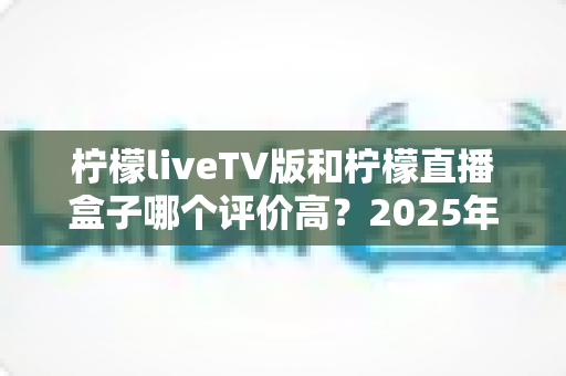 柠檬liveTV版和柠檬直播盒子哪个评价高?2025年深度评测对比与真实口碑解析 柠檬liveTV版和柠檬直播盒子哪个评价高?2025年深度评测对比与真实口碑解析