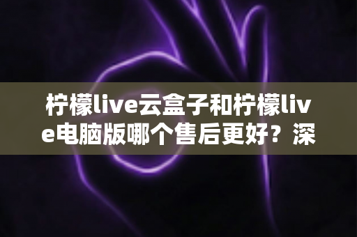 柠檬live云盒子和柠檬live电脑版哪个售后更好？深度对比解析助你选对版本不踩坑