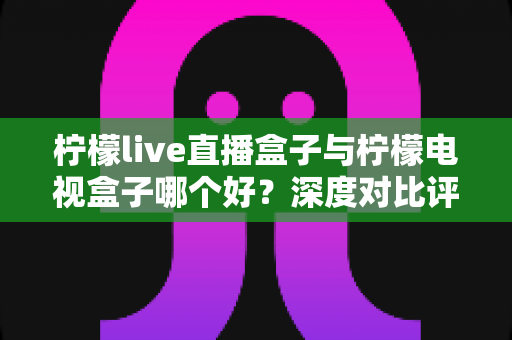 柠檬live直播盒子与柠檬电视盒子哪个好？深度对比评测帮你选对不选贵