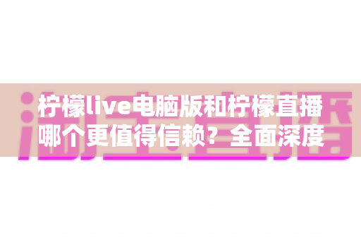 柠檬live电脑版和柠檬直播哪个更值得信赖？全面深度对比分析与安全选择指南