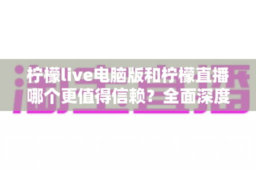 柠檬live电脑版和柠檬直播哪个更值得信赖？全面深度对比分析与安全选择指南