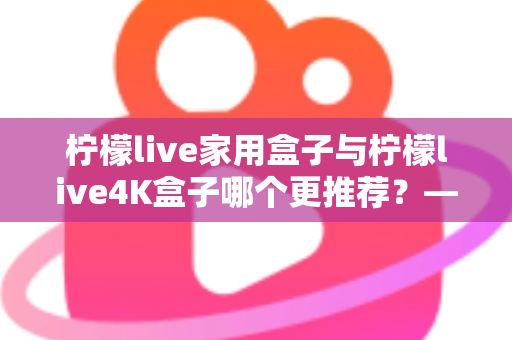 柠檬live家用盒子与柠檬live4K盒子哪个更推荐?——深度对比评测助你精准选购 柠檬live家用盒子与柠檬live4K盒子哪个更推荐?——深度对比评测助你精准选购