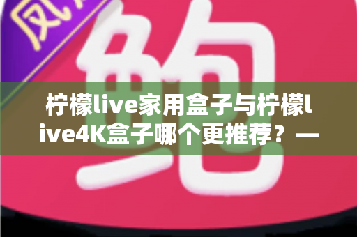 柠檬live家用盒子与柠檬live4K盒子哪个更推荐?——深度对比评测助你精准选购 柠檬live家用盒子与柠檬live4K盒子哪个更推荐?——深度对比评测助你精准选购