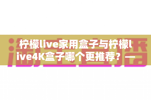 柠檬live家用盒子与柠檬live4K盒子哪个更推荐？——深度对比评测助你精准选购