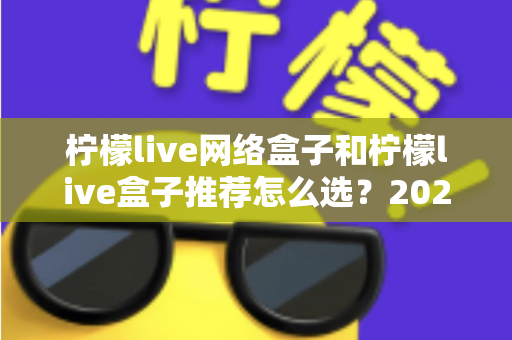 柠檬live网络盒子和柠檬live盒子推荐怎么选?2025年最全选购攻略与避坑指南 柠檬live网络盒子和柠檬live盒子推荐怎么选?2025年最全选购攻略与避坑指南