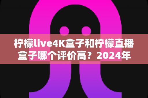 柠檬live4K盒子和柠檬直播盒子哪个评价高？2024年最全深度对比评测与选购指南