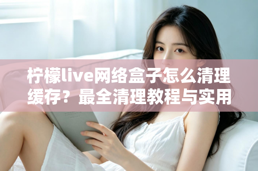 柠檬live网络盒子怎么清理缓存？最全清理教程与实用技巧一次讲透