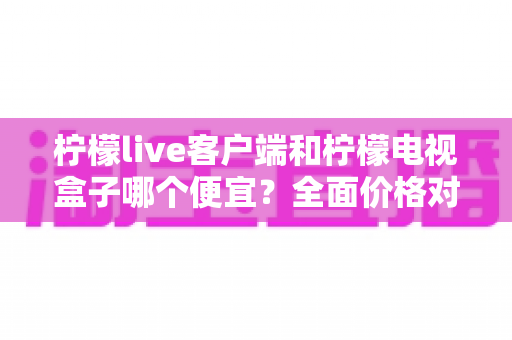 柠檬live客户端和柠檬电视盒子哪个便宜？全面价格对比与省钱选购指南