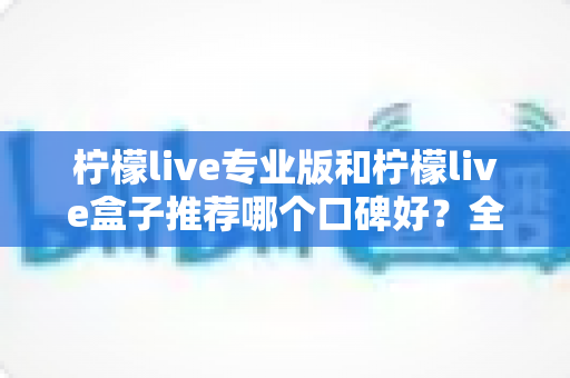 柠檬live专业版和柠檬live盒子推荐哪个口碑好？全方位深度对比测评与选购避坑指南