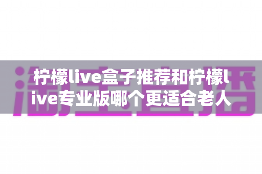 柠檬live盒子推荐和柠檬live专业版哪个更适合老人用?2025年最新选购指南大揭秘 柠檬live盒子推荐和柠檬live专业版哪个更适合老人用?2025年最新选购指南大揭秘