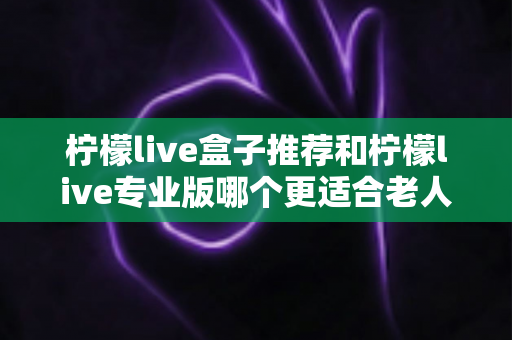 柠檬live盒子推荐和柠檬live专业版哪个更适合老人用？2025年最新选购指南大揭秘