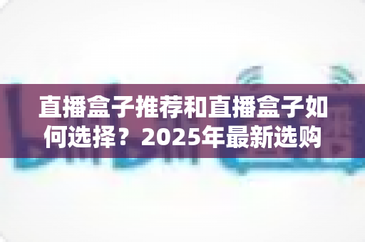 直播盒子推荐和直播盒子如何选择？2025年最新选购全攻略与避坑指南