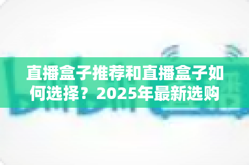 直播盒子推荐和直播盒子如何选择？2025年最新选购全攻略与避坑指南