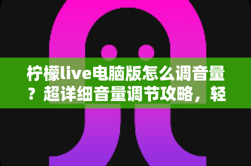 柠檬live电脑版怎么调音量?超详细音量调节攻略,轻松搞定直播声音问题! 柠檬live电脑版怎么调音量?超详细音量调节攻略,轻松搞定直播声音问题!
