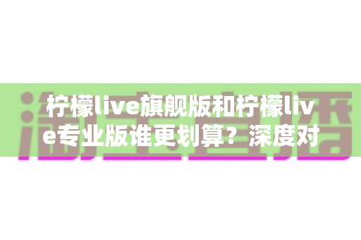 柠檬live旗舰版和柠檬live专业版谁更划算?深度对比帮你选对版本不花冤枉钱 柠檬live旗舰版和柠檬live专业版谁更划算?深度对比帮你选对版本不花冤枉钱