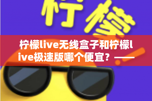 柠檬live无线盒子和柠檬live极速版哪个便宜？——价格对比与高性价比选购全指南