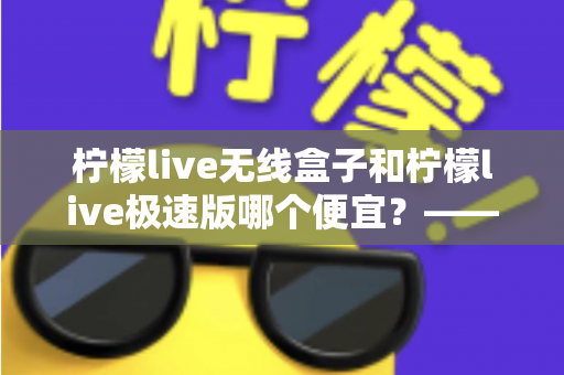 柠檬live无线盒子和柠檬live极速版哪个便宜？——价格对比与高性价比选购全指南