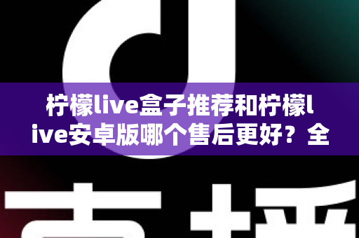 柠檬live盒子推荐和柠檬live安卓版哪个售后更好?全面对比解析助你轻松选择 柠檬live盒子推荐和柠檬live安卓版哪个售后更好?全面对比解析助你轻松选择