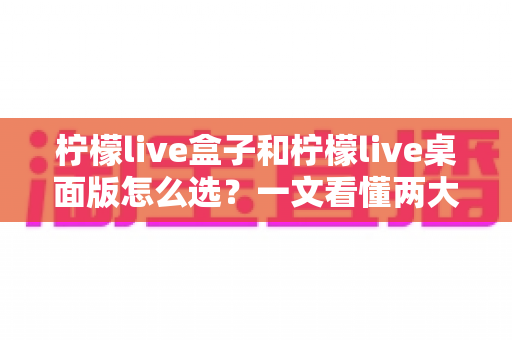 柠檬live盒子和柠檬live桌面版怎么选?一文看懂两大版本差异、优势与适用人群的全网最全选购指南 柠檬live盒子和柠檬live桌面版怎么选?一文看懂两大版本差异、优势与适用人群的全网最全选购指南